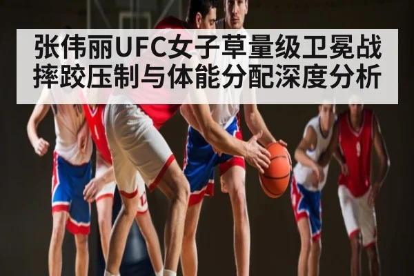 张伟丽UFC女子草量级卫冕战摔跤压制与体能分配深度分析
