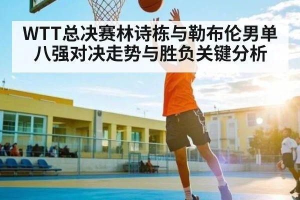 WTT总决赛林诗栋与勒布伦男单八强对决走势与胜负关键分析