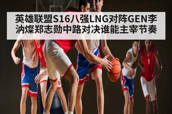 英雄联盟S16八强LNG对阵GEN李汭燦郑志勋中路对决谁能主宰节奏